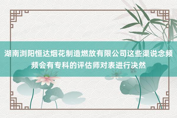 湖南浏阳恒达烟花制造燃放有限公司这些渠说念频频会有专科的评估师对表进行决然